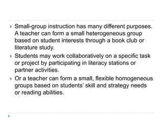 Small-group instruction offers an environment for teachers to provide students extensive opportunities to express what they know and receive feedback from other students and the teacher. Instructional conversations are easier to conduct and support with a small group of students (Goldenberg, 1993).Not sporadic instruction.- it is systematic and intentional