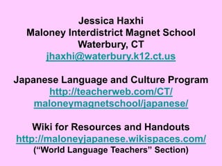 Jessica HaxhiMaloney Interdistrict Magnet SchoolWaterbury, CTjhaxhi@waterbury.k12.ct.usJapanese Language and Culture Programhttp://teacherweb.com/CT/maloneymagnetschool/japanese/Wiki for Resources and Handoutshttp://maloneyjapanese.wikispaces.com/(“World Language Teachers” Section)
