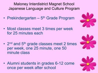 Maloney Interdistrict Magnet SchoolJapanese Language and Culture ProgramPrekindergarten – 5th Grade ProgramMost classes meet 3 times per week for 25 minutes each2nd and 5th grade classes meet 2 times per week, one 25 minute, one 50 minute classAlumni students in grades 6-12 come once per week after school