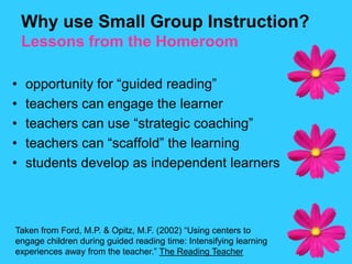 Why use Small Group Instruction?Lessons from the Homeroomopportunity for “guided reading”teachers can engage the learnerteachers can use “strategic coaching”teachers can “scaffold” the learningstudents develop as independent learnersTaken from Ford, M.P. & Opitz, M.F. (2002) “Using centers to engage children during guided reading time: Intensifying learning experiences away from the teacher.” The Reading Teacher