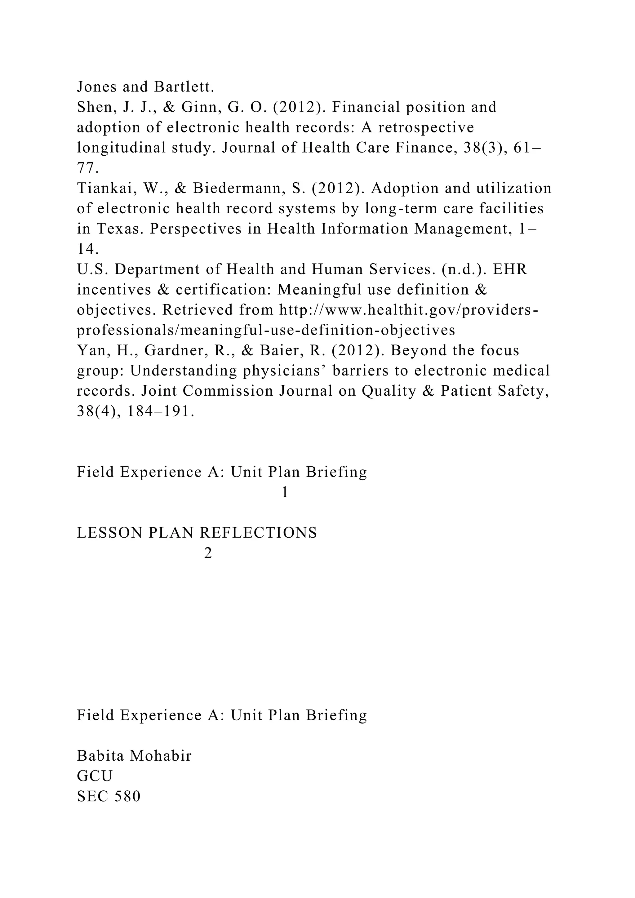 Jones and Bartlett.
Shen, J. J., & Ginn, G. O. (2012). Financial position and
adoption of electronic health records: A retrospective
longitudinal study. Journal of Health Care Finance, 38(3), 61–
77.
Tiankai, W., & Biedermann, S. (2012). Adoption and utilization
of electronic health record systems by long-term care facilities
in Texas. Perspectives in Health Information Management, 1–
14.
U.S. Department of Health and Human Services. (n.d.). EHR
incentives & certification: Meaningful use definition &
objectives. Retrieved from http://www.healthit.gov/providers-
professionals/meaningful-use-definition-objectives
Yan, H., Gardner, R., & Baier, R. (2012). Beyond the focus
group: Understanding physicians’ barriers to electronic medical
records. Joint Commission Journal on Quality & Patient Safety,
38(4), 184–191.
Field Experience A: Unit Plan Briefing
1
LESSON PLAN REFLECTIONS
2
Field Experience A: Unit Plan Briefing
Babita Mohabir
GCU
SEC 580
 