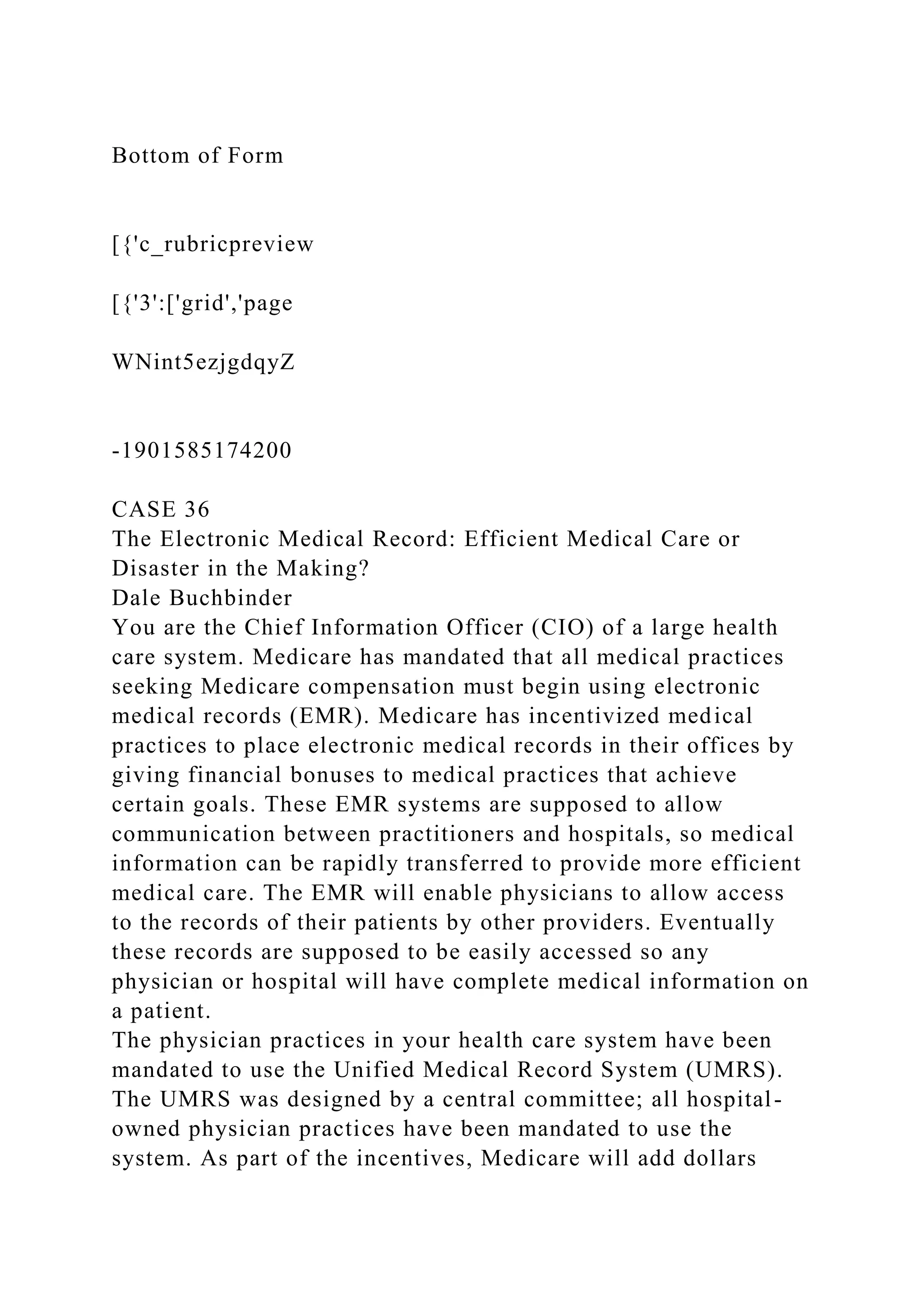 Bottom of Form
[{'c_rubricpreview
[{'3':['grid','page
WNint5ezjgdqyZ
-1901585174200
CASE 36
The Electronic Medical Record: Efficient Medical Care or
Disaster in the Making?
Dale Buchbinder
You are the Chief Information Officer (CIO) of a large health
care system. Medicare has mandated that all medical practices
seeking Medicare compensation must begin using electronic
medical records (EMR). Medicare has incentivized medical
practices to place electronic medical records in their offices by
giving financial bonuses to medical practices that achieve
certain goals. These EMR systems are supposed to allow
communication between practitioners and hospitals, so medical
information can be rapidly transferred to provide more efficient
medical care. The EMR will enable physicians to allow access
to the records of their patients by other providers. Eventually
these records are supposed to be easily accessed so any
physician or hospital will have complete medical information on
a patient.
The physician practices in your health care system have been
mandated to use the Unified Medical Record System (UMRS).
The UMRS was designed by a central committee; all hospital-
owned physician practices have been mandated to use the
system. As part of the incentives, Medicare will add dollars
 