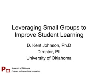 Leveraging Small Groups to Improve Student Learning D. Kent Johnson, Ph.D Director, PII University of Oklahoma 