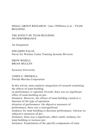 SMALL GROUP RESEARCH / June 1999Salas et al. / TEAM
BUILDING
THE EFFECT OF TEAM BUILDING
ON PERFORMANCE
An Integration
EDUARDO SALAS
Naval Air Warfare Center Training Systems Division
DREW ROZELL
BRIAN MULLEN
Syracuse University
JAMES E. DRISKELL
Florida Maxima Corporation
In this article, meta-analytic integration of research examining
the effects of team building
on performance is reported. Overall, there was no significant
effect of team building on per-
formance. However, the effects of team building varied as a
function of the type of operation-
alization of performance: On objective measures of
performance, there was a nonsignificant
tendency for team building to decrease performance, whereas on
subjective measures of per-
formance, there was a significant, albeit small, tendency for
team building to increase per-
formance. Examination of the specific components of team
 
