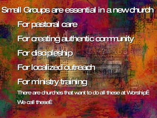 Small Groups are essential in a new church For pastoral care For creating authentic community For discipleship For localized outreach  For ministry training There are churches that want to do all these at Worship… We call these… 