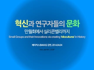 혁신과연구자들의문화
Woo Jae Kim, UCSF
만월회에서실리콘밸리까지
SmallGroupsandtheirInnovationsviacreating‘Idiocultures’inHistory
베이커스(BAKAS)강연,2014.04.04
 