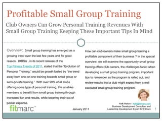 Profitable Small Group Training Kelli Hatton -  [email_address] Business Development Consultant and Leadership Development Expert for Fitmarc 1 Overview :  Small group training has emerged as a growing trend over the last few years and for good reason.  IHRSA , in its recent release of the  Top Fitness Trends of 2011 , stated that the “Evolution of Personal Training,” would be growth fueled by “the trend away from one-on-one training towards small group or semi-private training.”  With over 90% of all clubs offering some type of personal training, this enables members to benefit from small group training through increased fun and results, while lowering their out of pocket expense. Club Owners Can Grow Personal Training Revenues With Small Group Training Keeping These Important Tips In Mind How can club owners make small group training a profitable component of their business ? In the special overview, we will examine the opportunity small group training offers club owners, the challenges faced when developing a small group training program, important tips to remember as the program is rolled out, and review results that a club might expect from a well executed small group training program.  January 2011 