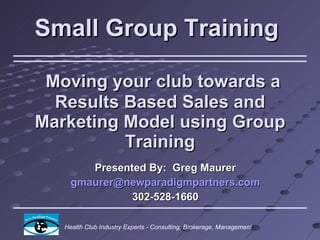 Small Group Training    Moving your club towards a Results Based Sales and Marketing Model using Group Training Presented By:  Greg Maurer [email_address] 302-528-1660  Health Club Industry Experts - Consulting, Brokerage, Management 