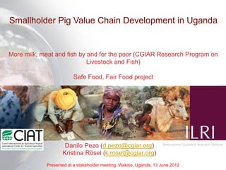 Smallholder Pig Value Chain Development in Uganda


More milk, meat and fish by and for the poor (CGIAR Research Program on
                            Livestock and Fish)

                        Safe Food, Fair Food project




                    Danilo Pezo (d.pezo@cgiar.org)
                   Kristina Rösel (k.rosel@cgiar.org)
            Presented at a stakeholder meeting, Wakiso, Uganda, 13 June 2012
 