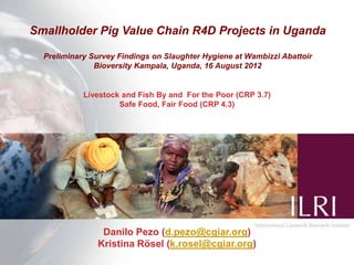 Smallholder Pig Value Chain R4D Projects in Uganda

  Preliminary Survey Findings on Slaughter Hygiene at Wambizzi Abattoir
               Bioversity Kampala, Uganda, 16 August 2012


            Livestock and Fish By and For the Poor (CRP 3.7)
                     Safe Food, Fair Food (CRP 4.3)




                Danilo Pezo (d.pezo@cgiar.org)
               Kristina Rösel (k.rosel@cgiar.org)
 