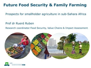 Future Food Security & Family Farming
Prospects for smallholder agriculture in sub-Sahara Africa
Prof dr Ruerd Ruben
Research coordinator Food Security, Value Chains & Impact Assessment
 