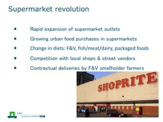 Supermarket revolution
￭ Rapid expansion of supermarket outlets
￭ Growing urban food purchases in supermarkets
￭ Change in diets: F&V, fish/meat/dairy, packaged foods
￭ Competition with local shops & street vendors
￭ Contractual deliveries by F&V smallholder farmers
 