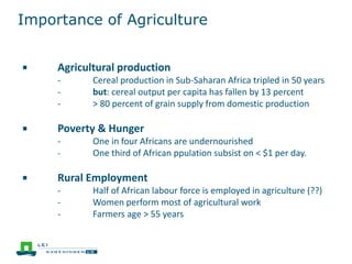 Importance of Agriculture
￭ Agricultural production
- Cereal production in Sub-Saharan Africa tripled in 50 years
- but: cereal output per capita has fallen by 13 percent
- > 80 percent of grain supply from domestic production
￭ Poverty & Hunger
- One in four Africans are undernourished
- One third of African ppulation subsist on < $1 per day.
￭ Rural Employment
- Half of African labour force is employed in agriculture (??)
- Women perform most of agricultural work
- Farmers age > 55 years
 