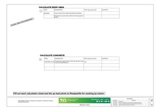 PROJECT TITLE
REVISIONS
REMARKS
1
MM/DD/YY
2
3
4
5
05
A
15/06/2022 VERSION 1.0
31/08/2022 Version1.1 updated calc sheets , added roof pitch and Extra scene
07/10/2022 Version 1.2 Updated all calculation sheets with clearer instruction
18/10/2022 Updated missing measurements on Plan View
_ _ /_ _ /_ _ ...
CPCCOM3001 Perform Construction Calculations to Determine Carpentry
Material Requirements
ITEM DESCRIPTION UNIT (sqm,cum,m,No) QUANTITY
ROOFING CALCULATE TOTAL AREA FOR ROOF MATERIAL
Remember you must work out the roof on the angle not
the flat.
CALCULATE ROOF AREA
ITEM DESCRIPTION UNIT (sqm,cum,m,No) QUANTITY
CONCERET SLAB
Calculate the required Cubic meters for the slab. (refer
to A03 for slab thickness)
cum
Fill out each calculation sheet and the up load photo to Readyskills for marking by trainer
CALCULATE CONCRETE
C
D
BLANK AREA FOR WORKINGS.
 