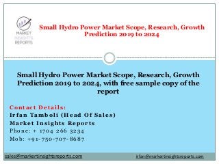Contact Details:
Irfan Tamboli (Head Of Sales)
Market Insights Reports
Phone: + 1704 266 3234
Mob: +91-750-707-8687
Small Hydro Power Market Scope, Research, Growth
Prediction 2019 to 2024
Small Hydro Power Market Scope, Research, Growth
Prediction 2019 to 2024, with free sample copy of the
report
irfan@markertinsightsreports.comsales@markertinsightsreports.com
 