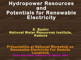 Hydropower Resources
and
Potentials for Renewable
Electricity
D. Bashir
National Water Resources Institute,
Kaduna
Presentation at National Workshop on
Renewable Electricity For Remote
Locations
Three Star Hotel, Dutse on 12th
March, 2007
 