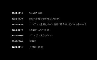 Small IA 宣言19:00-19:10
19:10-19:30
19:30-19:50
19:50-20:10
20:10-21:00
21:00-22:00
22:00-22:15
Big IA が有名な会社の Small IA
コンテンツ企画とページ設計の境界線はどこにあるのか？
Small IA よもやま話
パネルディスカッション
懇親会
片付け・解散
 
