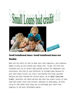 Small installment loans- Small installment loans are
flexible
When you are short of cash to meet your cash urgencies, your expenses
began to pile up and trouble your daily life. To get rid from such
situation you try to locate some outside sources for immediate cash
assistance, and find it very difficult to arrange loans because of
your bad credit record. So, take a cam breathe and relax yourself
because you have reached the correct place, we at Small Loans Bad
Credit   qualifies all those persons who have low credit scores or have
some bad credit issue like arrears, defaults or bankruptcy. We have
array of loan deals that helps you to discharge your short term
expenses in the most affordable manner.
 