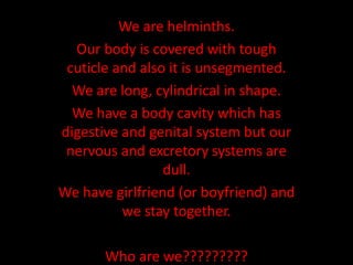 We are helminths.
Our body is covered with tough
cuticle and also it is unsegmented.
We are long, cylindrical in shape.
We have a body cavity which has
digestive and genital system but our
nervous and excretory systems are
dull.
We have girlfriend (or boyfriend) and
we stay together.
Who are we?????????
 