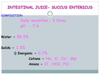 INTESTINAL JUICE- SUCCUS ENTERICUS

COMPOSITION
          Daily secretion – 3 litres
          pH - 7.6

Water - 98.5%


Solids - 1.5%
      i) Inorganic - 0.7%
                Cations - Na+, K+, Ca2+, Mg2+
                Anions - Cl-, HCO3-,PO43-
 