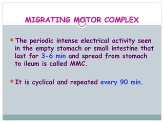 MIGRATING MOTOR COMPLEX

The periodic intense electrical activity seen
 in the empty stomach or small intestine that
 last for 3-6 min and spread from stomach
 to ileum is called MMC.

It is cyclical and repeated every 90 min.
 