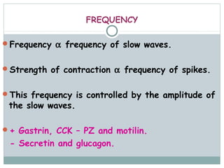 FREQUENCY

Frequency α frequency of slow waves.


Strength of contraction α frequency of spikes.


This frequency is controlled by the amplitude of
 the slow waves.

+ Gastrin, CCK – PZ and motilin.
 - Secretin and glucagon.
 