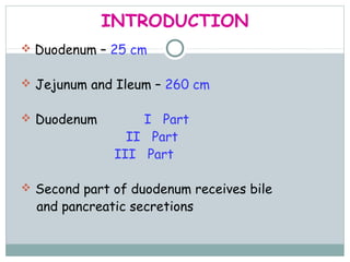 INTRODUCTION
 Duodenum – 25 cm


 Jejunum and Ileum – 260 cm


 Duodenum        I Part
                II Part
              III Part

 Second part of duodenum receives bile
  and pancreatic secretions
 