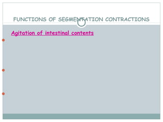 FUNCTIONS OF SEGMENTATION CONTRACTIONS

    Agitation of intestinal contents
 It tends to increase the degree of subdivision of food
  particles.



 Mixing of food with intestinal secretions.




 Changing the layers of food in contact with mucosa,
 facilitating absorption.
 