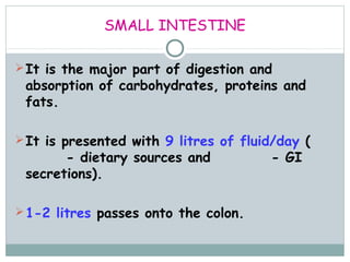 SMALL INTESTINE

 It is the major part of digestion and
 absorption of carbohydrates, proteins and
 fats.

 It is presented with 9 litres of fluid/day (2
 litres - dietary sources and 7 litres - GI
 secretions).

 1-2 litres passes onto the colon.
 
