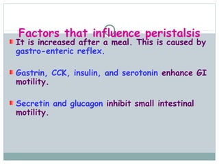 Factors that influence peristalsis
It is increased after a meal. This is caused by
gastro-enteric reflex.

Gastrin, CCK, insulin, and serotonin enhance GI
motility.

Secretin and glucagon inhibit small intestinal
motility.
 