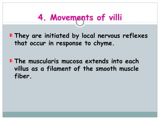 4. Movements of villi

They are initiated by local nervous reflexes
that occur in response to chyme.

The muscularis mucosa extends into each
villus as a filament of the smooth muscle
fiber.
 