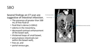 SBO
Several findings on CT scan are
suggestive of intestinal infarction.
• The presence of greater than 500
mL of free fluid or
• fluid that is dense (>10HU)
• edema in the mesentery,
• decreased contrast enhancement
of the bowel wall,
• thickened loops of small bowel,
• pneumatosis intestinalis (air
within the bowel wall),
• free air, and
• portal venous gas.
 