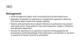 SBO
Management
• Initial management begins with correcting fluid and electrolyte losses.
• Regardless of whether an operative or nonoperative approach is planned,
this volume deficit needs to be rapidly replaced.
• Patients with peritonitis due to bowel infarction or perforation may present
with septic shock. These patients may need vasopressor support, antibiotics,
and operative exploration.
• Decision for operative vs no-operative treatment will be guided by the
presumed or confirmed etiology of the obstruction, and whether or not there
is suspicion for bowel ischemia or perforation.
 