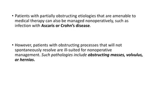 • Patients with partially obstructing etiologies that are amenable to
medical therapy can also be managed nonoperatively, such as
infection with Ascaris or Crohn’s disease.
• However, patients with obstructing processes that will not
spontaneously resolve are ill-suited for nonoperative
management. Such pathologies include obstructing masses, volvulus,
or hernias.
 