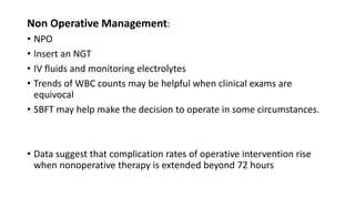 Non Operative Management:
• NPO
• Insert an NGT
• IV fluids and monitoring electrolytes
• Trends of WBC counts may be helpful when clinical exams are
equivocal
• SBFT may help make the decision to operate in some circumstances.
• Data suggest that complication rates of operative intervention rise
when nonoperative therapy is extended beyond 72 hours
 