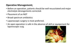 Operative Management;
• Before an operation, patients should be well resuscitated and major
electrolyte derangements corrected.
• Placement of an NGT
• Broad spectrum antibiotics
• Laparoscopic surgery is most preferred.
• An open operation is safe in the absence of skill or equipement for
laparoscopic surg.
 
