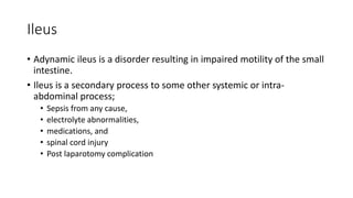 Ileus
• Adynamic ileus is a disorder resulting in impaired motility of the small
intestine.
• Ileus is a secondary process to some other systemic or intra-
abdominal process;
• Sepsis from any cause,
• electrolyte abnormalities,
• medications, and
• spinal cord injury
• Post laparotomy complication
 