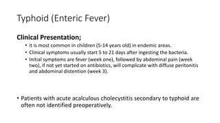 Typhoid (Enteric Fever)
Clinical Presentation;
• it is most common in children (5-14 years old) in endemic areas.
• Clinical symptoms usually start 5 to 21 days after ingesting the bacteria.
• Initial symptoms are fever (week one), followed by abdominal pain (week
two), if not yet started on antibiotics, will complicate with diffuse peritonitis
and abdominal distention (week 3).
• Patients with acute acalculous cholecystitis secondary to typhoid are
often not identified preoperatively.
 