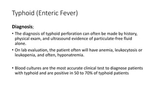 Typhoid (Enteric Fever)
Diagnosis;
• The diagnosis of typhoid perforation can often be made by history,
physical exam, and ultrasound evidence of particulate-free fluid
alone.
• On lab evaluation, the patient often will have anemia, leukocytosis or
leukopenia, and often, hyponatremia.
• Blood cultures are the most accurate clinical test to diagnose patients
with typhoid and are positive in 50 to 70% of typhoid patients
 