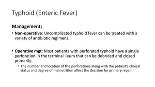 Typhoid (Enteric Fever)
Management;
• Non-operative: Uncomplicated typhoid fever can be treated with a
variety of antibiotic regimens.
• Operative mgt: Most patients with perforated typhoid have a single
perforation in the terminal ileum that can be debrided and closed
primarily.
• The number and location of the perforations along with the patient’s clinical
status and degree of malnutrition affect the decision for primary repair.
 