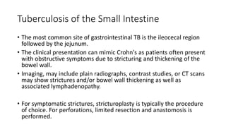 Tuberculosis of the Small Intestine
• The most common site of gastrointestinal TB is the ileocecal region
followed by the jejunum.
• The clinical presentation can mimic Crohn's as patients often present
with obstructive symptoms due to stricturing and thickening of the
bowel wall.
• Imaging, may include plain radiographs, contrast studies, or CT scans
may show strictures and/or bowel wall thickening as well as
associated lymphadenopathy.
• For symptomatic strictures, stricturoplasty is typically the procedure
of choice. For perforations, limited resection and anastomosis is
performed.
 