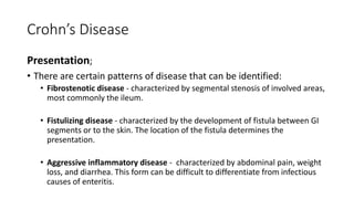 Crohn’s Disease
Presentation;
• There are certain patterns of disease that can be identified:
• Fibrostenotic disease - characterized by segmental stenosis of involved areas,
most commonly the ileum.
• Fistulizing disease - characterized by the development of fistula between GI
segments or to the skin. The location of the fistula determines the
presentation.
• Aggressive inflammatory disease - characterized by abdominal pain, weight
loss, and diarrhea. This form can be difficult to differentiate from infectious
causes of enteritis.
 