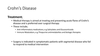Crohn’s Disease
Treatment;
• Medical therapy is aimed at treating and preventing acute flares of Crohn’s
disease and is preferred over surgical therapy
• These include;
• Anti-Inflammatory medications; e.g Salicylates and Glucocorticoids
• Immune Modulators; e.g Thiopurine antimetabolites and biologic therapies
• Surgery is indicated in symptomatic patients with segmental disease who fail
to respond to medical intervention
 