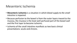 Mesenteric Ischemia
• Mesenteric ischemia is a situation in which blood supply to the small
intestine is impaired.
• Because perfusion to the bowel is from the outer layers inward to the
mucosa, the mucosa is the least well-perfused part of the bowel wall
and the first layer to become ischemic.
• Ischemia of the small intestine manifests as two basic clinical
presentations: acute and chronic.
 