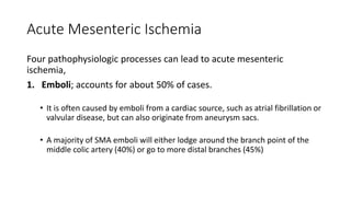 Acute Mesenteric Ischemia
Four pathophysiologic processes can lead to acute mesenteric
ischemia,
1. Emboli; accounts for about 50% of cases.
• It is often caused by emboli from a cardiac source, such as atrial fibrillation or
valvular disease, but can also originate from aneurysm sacs.
• A majority of SMA emboli will either lodge around the branch point of the
middle colic artery (40%) or go to more distal branches (45%)
 