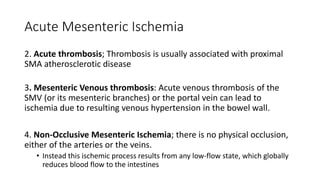 Acute Mesenteric Ischemia
2. Acute thrombosis; Thrombosis is usually associated with proximal
SMA atherosclerotic disease
3. Mesenteric Venous thrombosis: Acute venous thrombosis of the
SMV (or its mesenteric branches) or the portal vein can lead to
ischemia due to resulting venous hypertension in the bowel wall.
4. Non-Occlusive Mesenteric Ischemia; there is no physical occlusion,
either of the arteries or the veins.
• Instead this ischemic process results from any low-flow state, which globally
reduces blood flow to the intestines
 