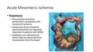 Acute Mesenteric Ischemia
• Treatment;
• Resuscitation should be
performed in all patients with
mesenteric ischemia.
• Intravenous fluids should be
administered but are especially
important in patients with NOMI.
• Antibiotics are administered,
which helps to reduce bacterial
translocation from the bowel.
 