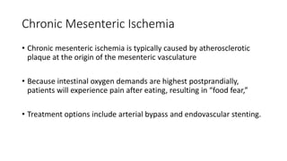 Chronic Mesenteric Ischemia
• Chronic mesenteric ischemia is typically caused by atherosclerotic
plaque at the origin of the mesenteric vasculature
• Because intestinal oxygen demands are highest postprandially,
patients will experience pain after eating, resulting in “food fear,”
• Treatment options include arterial bypass and endovascular stenting.
 