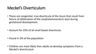 Meckel’s Diverticulum
• These are congenital, true diverticula of the ileum that result from
failure of obliteration of the omphalomesenteric duct during
gestational development.
• Account for 25% of all small bowel diverticula.
• Found in 2% of the population
• Children are more likely than adults to develop symptoms from a
Meckel’s diverticulum
 
