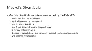 Meckel’s Diverticula
• Meckel's diverticula are often characterized by the Rule of 2s
• occur in 2% of the population
• typically present by the age of 2
• are 2 inches (5 cm) long
• are 2 feet (60 cm) from the ileocecal valve
• 2/3 have ectopic mucosa
• 2 types of ectopic tissue are commonly present (gastric and pancreatic)
• 2% become symptomatic
 